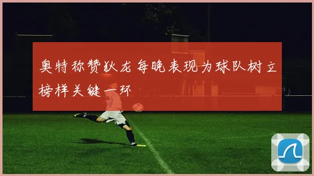 奥特称赞狄龙每晚表现为球队树立榜样关键一环
