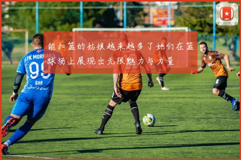 能扣篮的姑娘越来越多了她们在篮球场上展现出无限魅力与力量