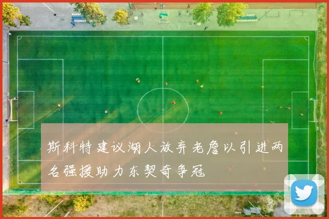 斯科特建议湖人放弃老詹以引进两名强援助力东契奇争冠