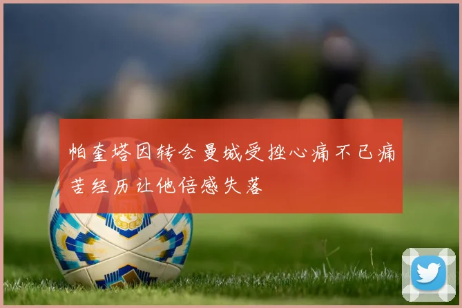 帕奎塔因转会曼城受挫心痛不已痛苦经历让他倍感失落