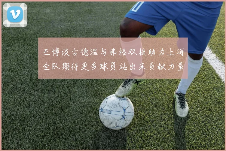 王博谈古德温与弗格双核助力上海全队期待更多球员站出来贡献力量