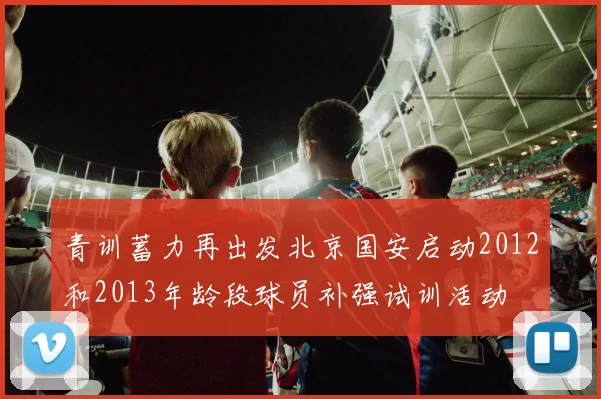青训蓄力再出发北京国安启动2012和2013年龄段球员补强试训活动