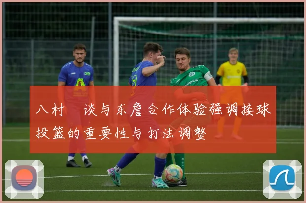 八村塁谈与东詹合作体验强调接球投篮的重要性与打法调整