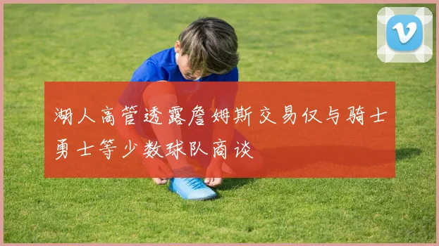 湖人高管透露詹姆斯交易仅与骑士勇士等少数球队商谈