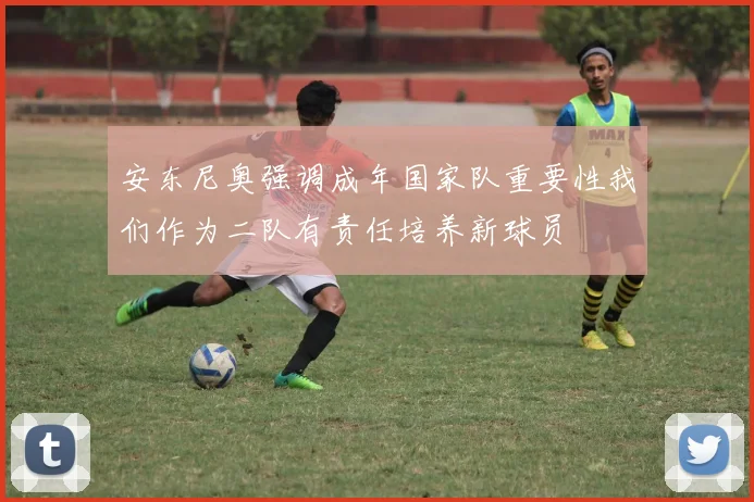 安东尼奥强调成年国家队重要性我们作为二队有责任培养新球员