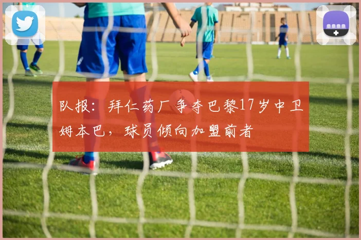 队报：拜仁药厂争夺巴黎17岁中卫姆本巴，球员倾向加盟前者