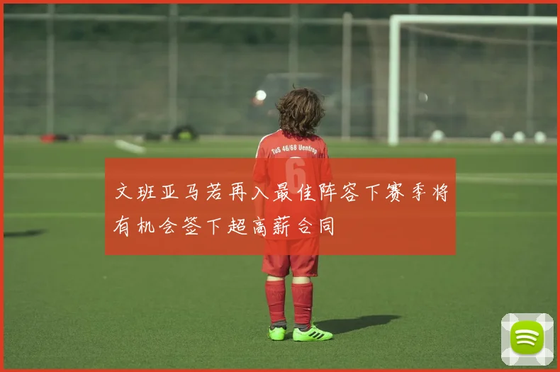 文班亚马若再入最佳阵容下赛季将有机会签下超高薪合同