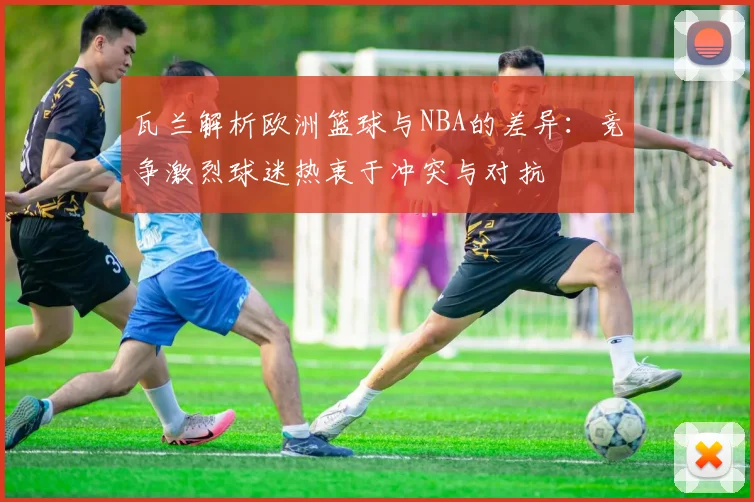 瓦兰解析欧洲篮球与NBA的差异：竞争激烈球迷热衷于冲突与对抗