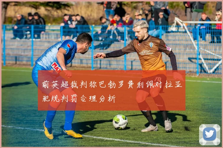 前英超裁判称巴勃罗费利佩对拉亚犯规判罚合理分析