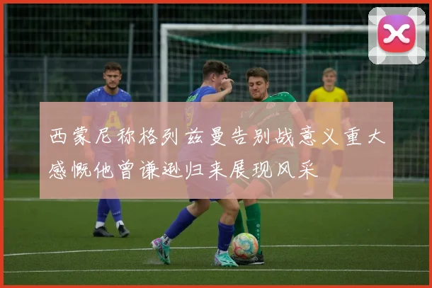 西蒙尼称格列兹曼告别战意义重大感慨他曾谦逊归来展现风采