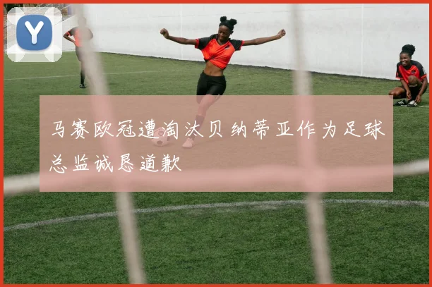 马赛欧冠遭淘汰贝纳蒂亚作为足球总监诚恳道歉