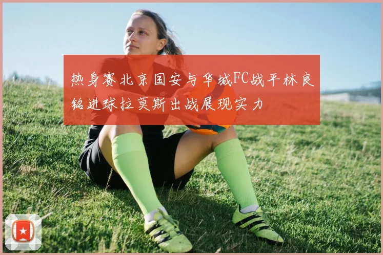 热身赛北京国安与华城FC战平林良铭进球拉莫斯出战展现实力