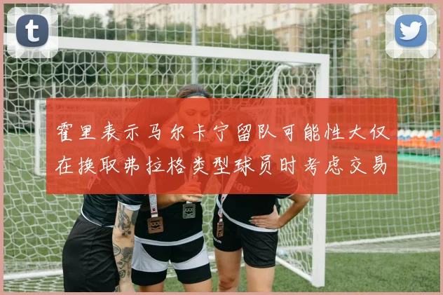 霍里表示马尔卡宁留队可能性大仅在换取弗拉格类型球员时考虑交易