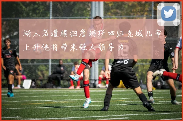 湖人若遭横扫詹姆斯回归克城几率上升他将带来强大领导力
