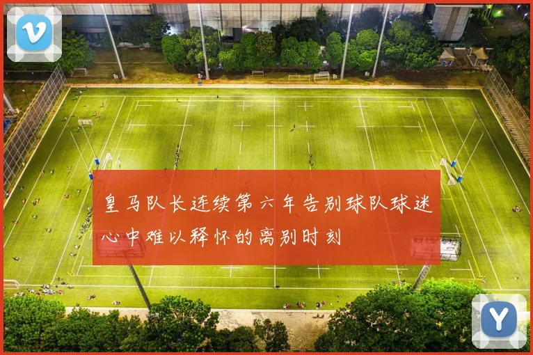 皇马队长连续第六年告别球队球迷心中难以释怀的离别时刻