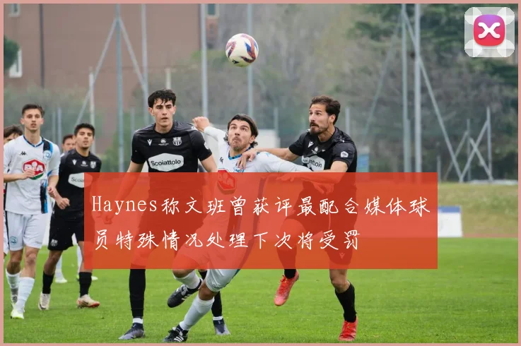 Haynes称文班曾获评最配合媒体球员特殊情况处理下次将受罚