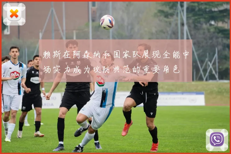 赖斯在阿森纳和国家队展现全能中场实力成为攻防典范的重要角色