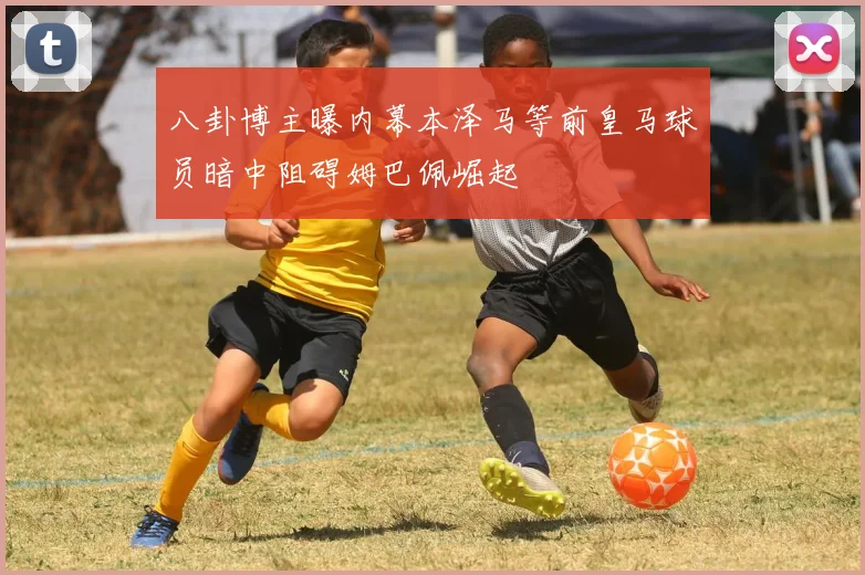 八卦博主曝内幕本泽马等前皇马球员暗中阻碍姆巴佩崛起