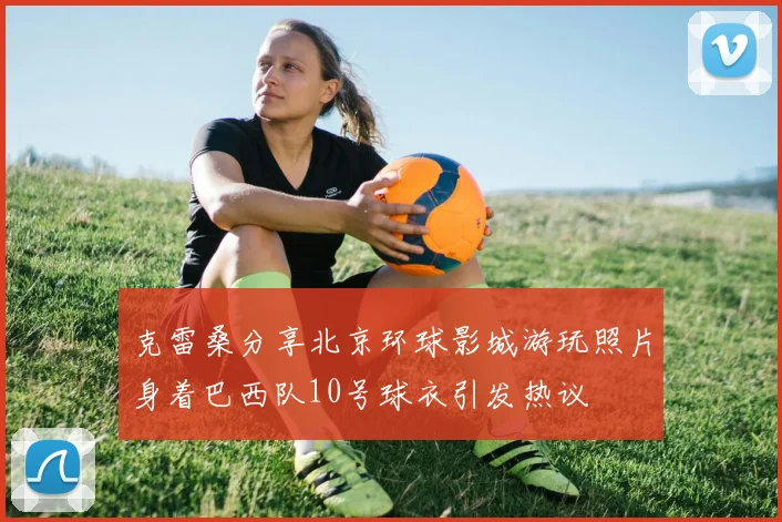 克雷桑分享北京环球影城游玩照片身着巴西队10号球衣引发热议