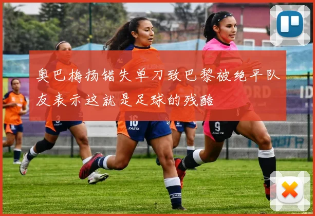 奥巴梅扬错失单刀致巴黎被绝平队友表示这就是足球的残酷