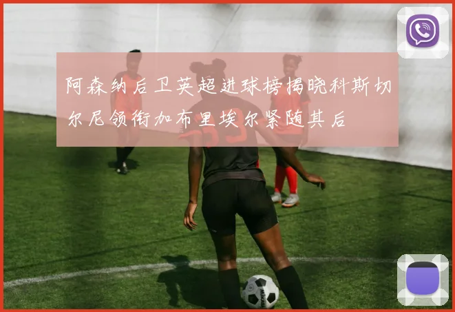 阿森纳后卫英超进球榜揭晓科斯切尔尼领衔加布里埃尔紧随其后