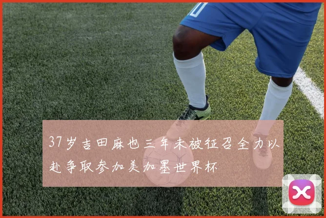 37岁吉田麻也三年未被征召全力以赴争取参加美加墨世界杯