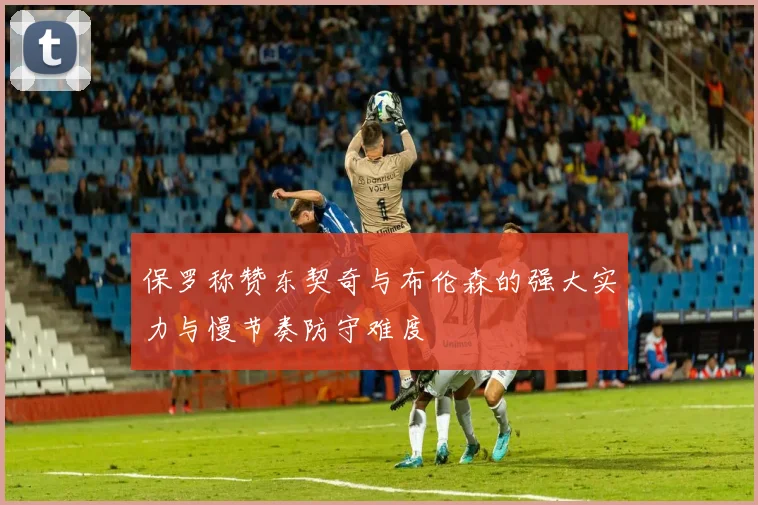 保罗称赞东契奇与布伦森的强大实力与慢节奏防守难度
