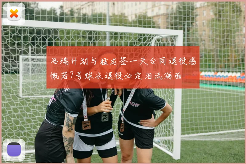洛瑞计划与猛龙签一天合同退役感慨若7号球衣退役必定泪流满面