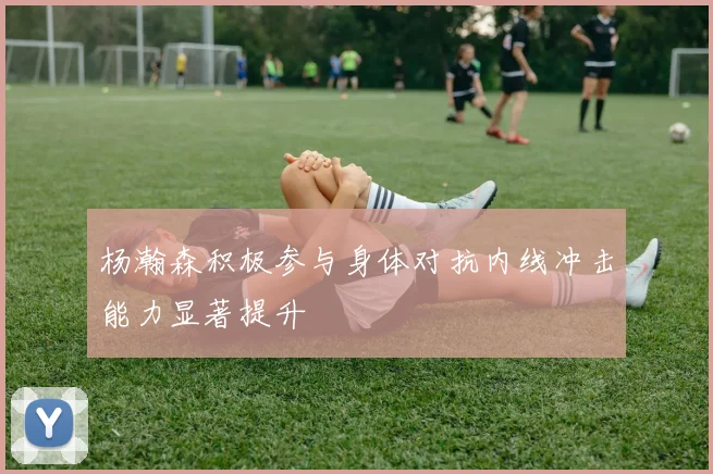 杨瀚森积极参与身体对抗内线冲击能力显著提升